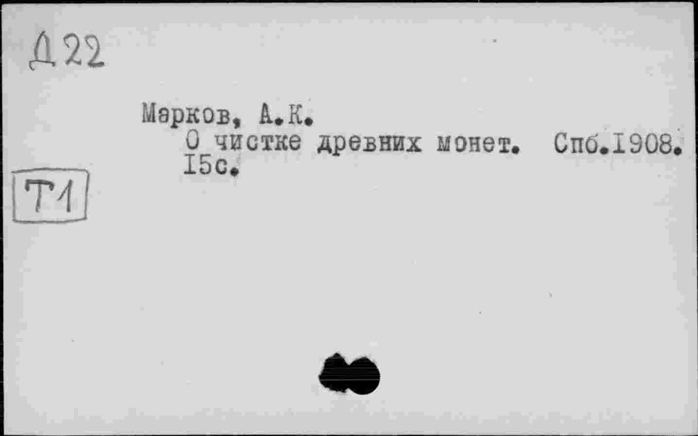 ﻿Д22
T'1
Марков, A.К»
О чистке древних монет. Спо.1908.
15с.